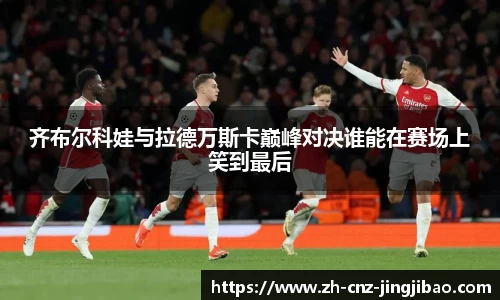 齐布尔科娃与拉德万斯卡巅峰对决谁能在赛场上笑到最后